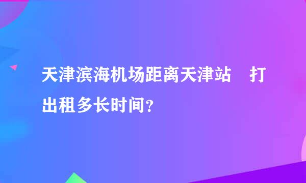 天津滨海机场距离天津站 打出租多长时间？