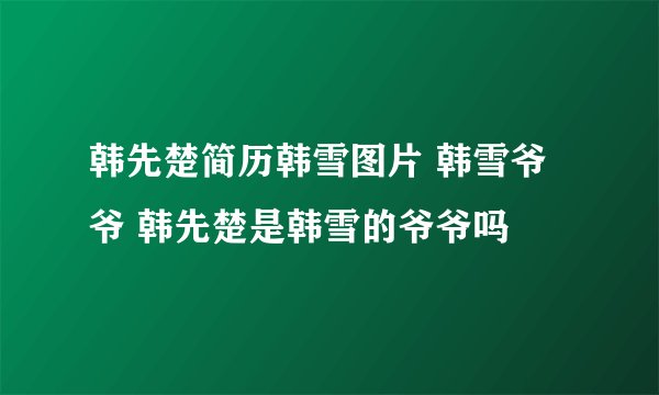 韩先楚简历韩雪图片 韩雪爷爷 韩先楚是韩雪的爷爷吗