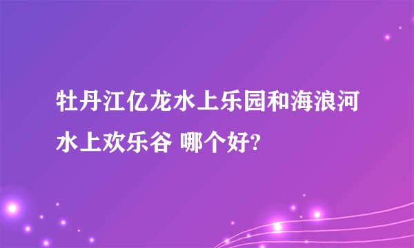 牡丹江亿龙水上乐园和海浪河水上欢乐谷 哪个好?