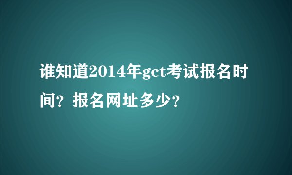 谁知道2014年gct考试报名时间？报名网址多少？