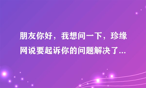 朋友你好，我想问一下，珍缘网说要起诉你的问题解决了吗？最后有什么事吗?因为我也收到这样的信息。。