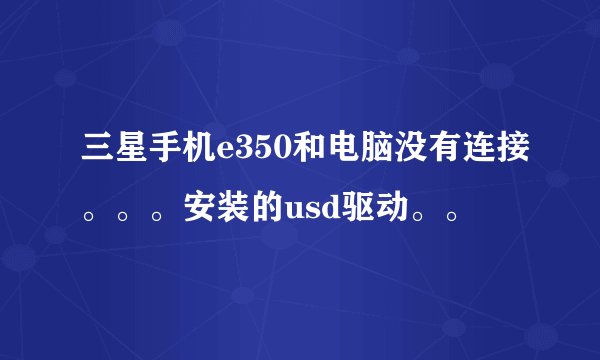 三星手机e350和电脑没有连接。。。安装的usd驱动。。