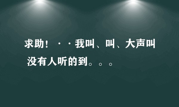 求助！··我叫、叫、大声叫 没有人听的到。。。