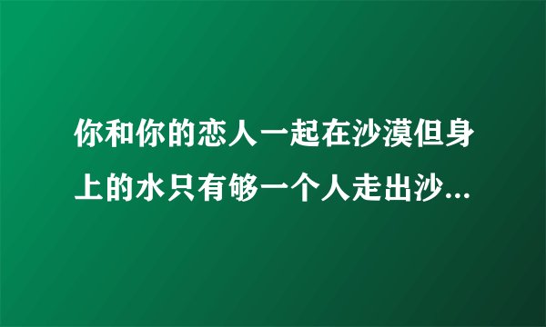 你和你的恋人一起在沙漠但身上的水只有够一个人走出沙漠,另一个会死，你怎么办？