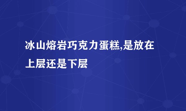 冰山熔岩巧克力蛋糕,是放在上层还是下层