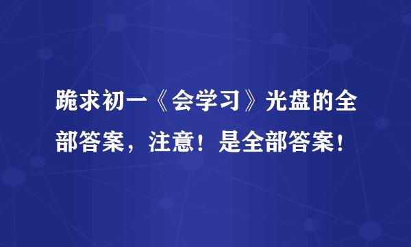 跪求初一《会学习》光盘的全部答案，注意！是全部答案！