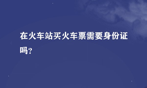 在火车站买火车票需要身份证吗？
