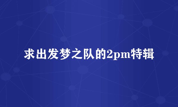 求出发梦之队的2pm特辑