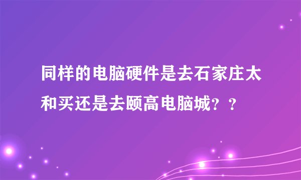 同样的电脑硬件是去石家庄太和买还是去颐高电脑城？？