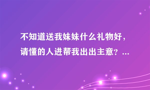 不知道送我妹妹什么礼物好，请懂的人进帮我出出主意？？我多加点分给你啊~~