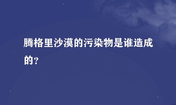 腾格里沙漠的污染物是谁造成的？
