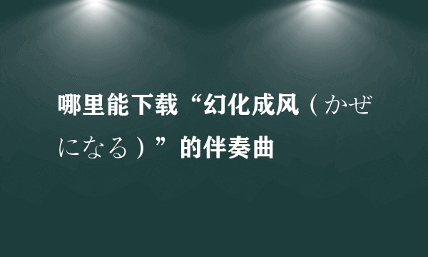 哪里能下载“幻化成风（かぜになる）”的伴奏曲