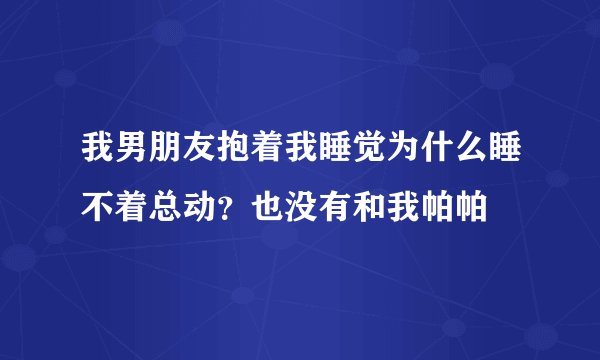 我男朋友抱着我睡觉为什么睡不着总动？也没有和我帕帕