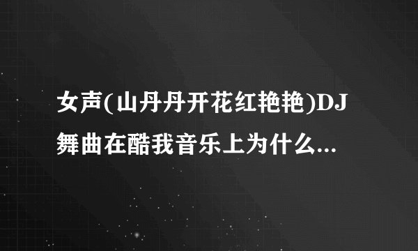 女声(山丹丹开花红艳艳)DJ舞曲在酷我音乐上为什么搜不到这首歌？