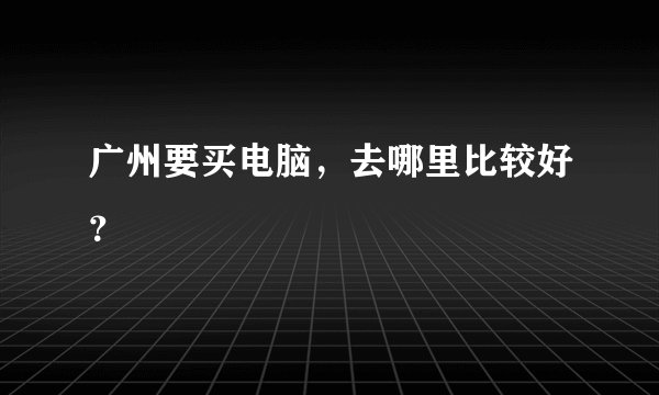 广州要买电脑，去哪里比较好？