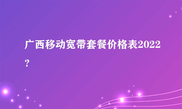 广西移动宽带套餐价格表2022？