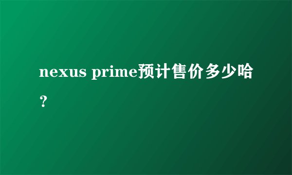 nexus prime预计售价多少哈？