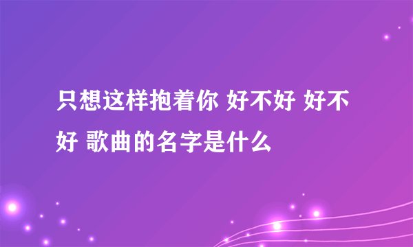 只想这样抱着你 好不好 好不好 歌曲的名字是什么