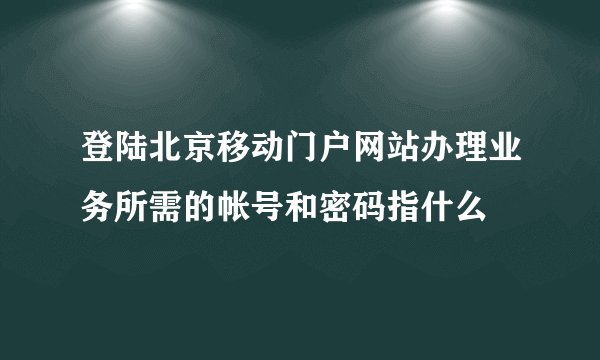 登陆北京移动门户网站办理业务所需的帐号和密码指什么