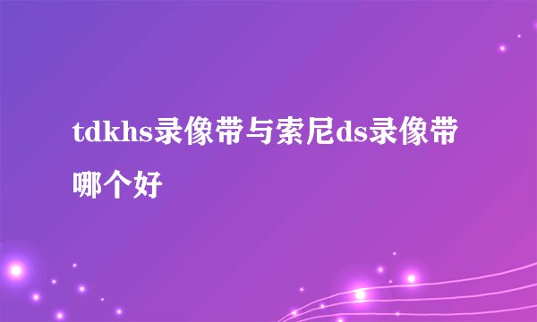 tdkhs录像带与索尼ds录像带哪个好