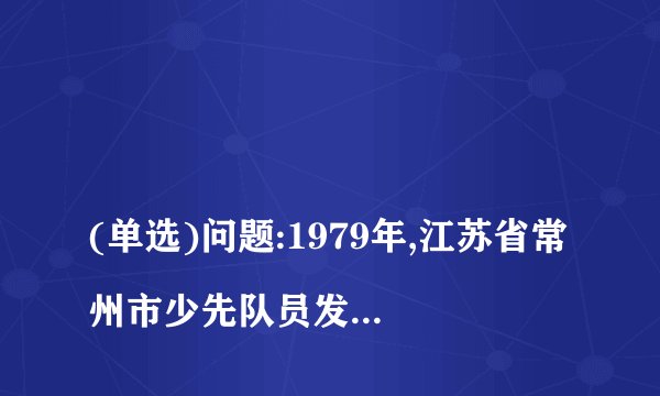 
(单选)问题:1979年,江苏省常州市少先队员发出的活动倡议是什么?

