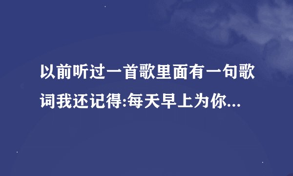 以前听过一首歌里面有一句歌词我还记得:每天早上为你挤好的牙膏.好想下载这首歌唱给我女朋友听,就是不...