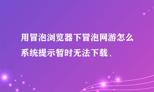 用冒泡浏览器下冒泡网游怎么系统提示暂时无法下载、