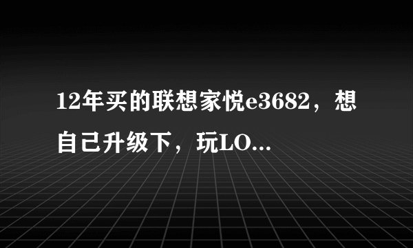 12年买的联想家悦e3682，想自己升级下，玩LOL不卡就行，求大神给意见，配置如下: