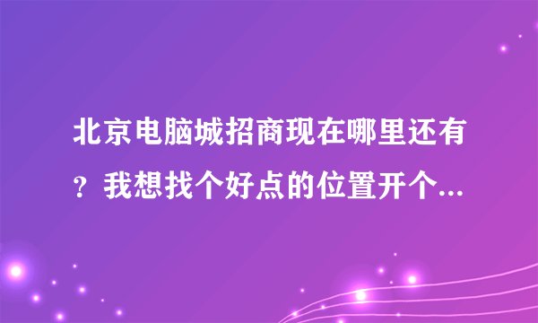 北京电脑城招商现在哪里还有？我想找个好点的位置开个电脑维修，配件销售的店铺。