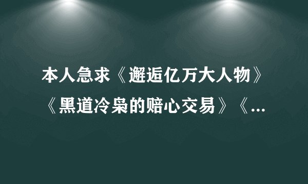 本人急求《邂逅亿万大人物》《黑道冷枭的赔心交易》《残酷总裁绝爱妻》全文TXT