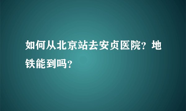 如何从北京站去安贞医院？地铁能到吗？