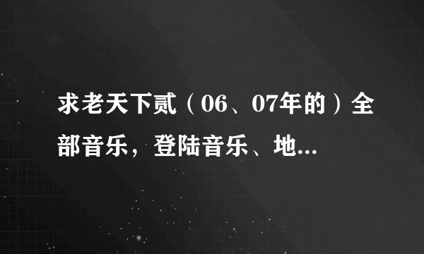 求老天下贰（06、07年的）全部音乐，登陆音乐、地图背景音乐、门派音乐都要