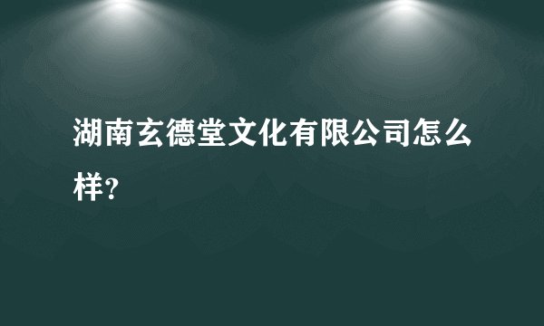 湖南玄德堂文化有限公司怎么样？