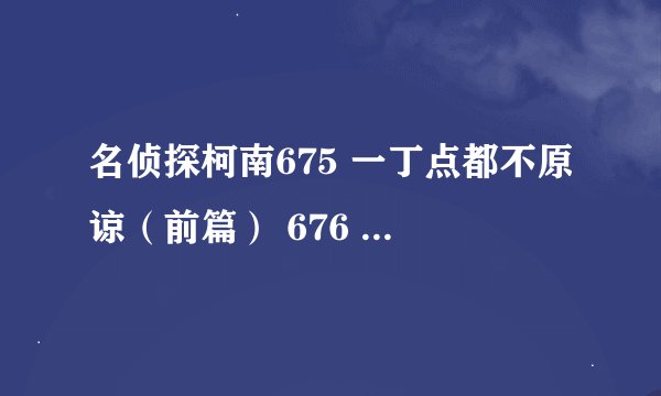 名侦探柯南675 一丁点都不原谅（前篇） 676 一丁点都不原谅怎么网上没有，可是帖子里又有图片，这是为什么