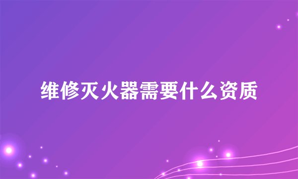 维修灭火器需要什么资质