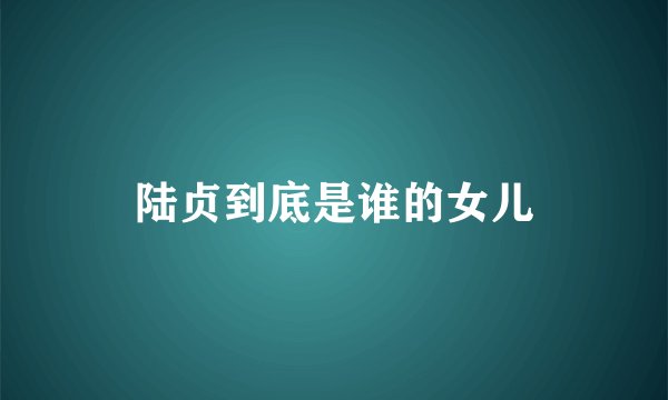 陆贞到底是谁的女儿