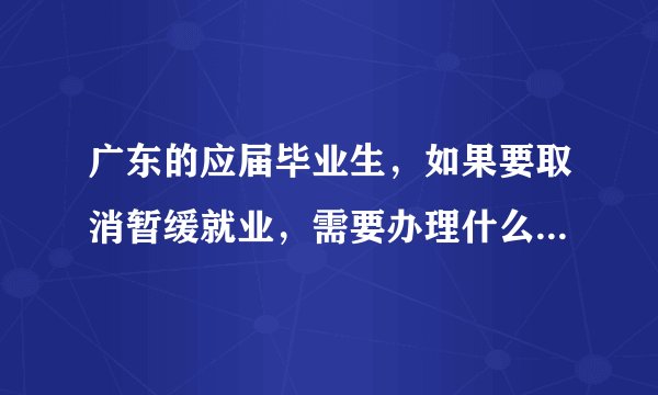广东的应届毕业生，如果要取消暂缓就业，需要办理什么手续？希望好心人告知，谢谢！