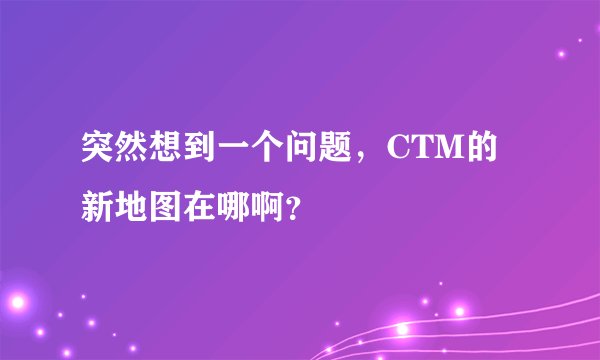 突然想到一个问题，CTM的新地图在哪啊？