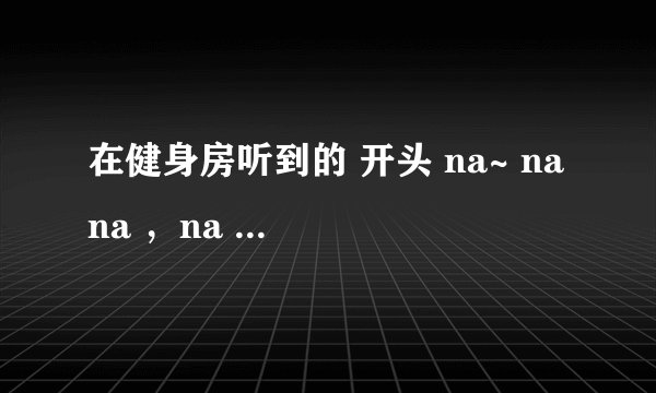 在健身房听到的 开头 na~ na na ，na na na na~ na na 的英文女声曲子，有点像DJ