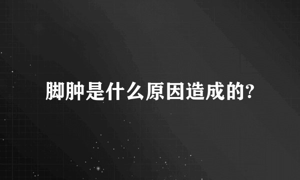 脚肿是什么原因造成的?