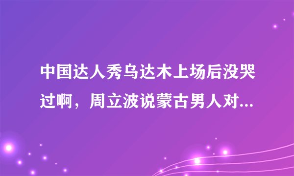 中国达人秀乌达木上场后没哭过啊，周立波说蒙古男人对眼泪的解读不一样什么意思啊？
