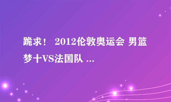 跪求！ 2012伦敦奥运会 男篮 梦十VS法国队 高清完整视屏！！！！！！