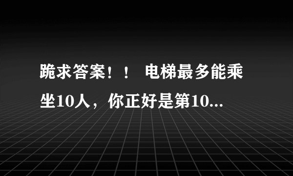 跪求答案！！ 电梯最多能乘坐10人，你正好是第10个，走进电梯后却超重了，你只好走出电梯，电梯门关