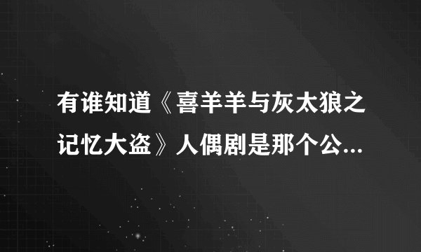 有谁知道《喜羊羊与灰太狼之记忆大盗》人偶剧是那个公司负责演出的吗？