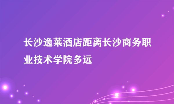 长沙逸莱酒店距离长沙商务职业技术学院多远