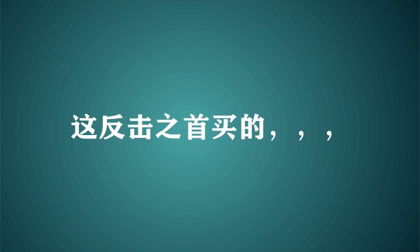 这反击之首买的，，，