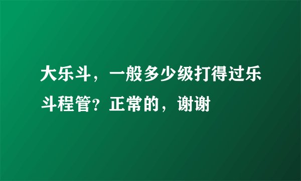 大乐斗，一般多少级打得过乐斗程管？正常的，谢谢