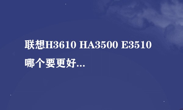 联想H3610 HA3500 E3510哪个要更好些呀，我怎么看都差不多呀～