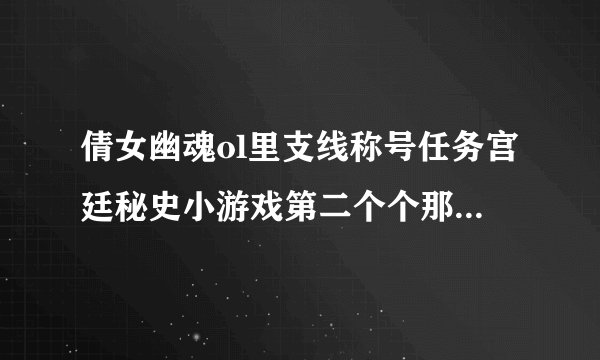 倩女幽魂ol里支线称号任务宫廷秘史小游戏第二个个那年初见怎么弄？要详细点的