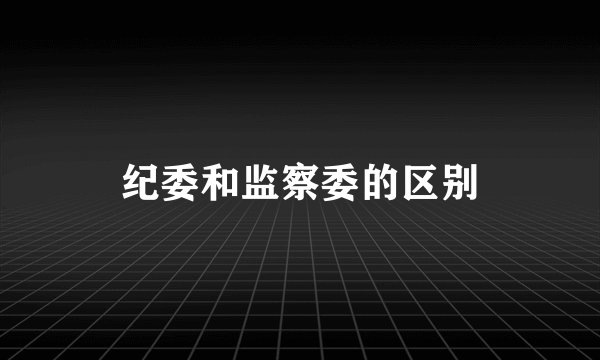 纪委和监察委的区别